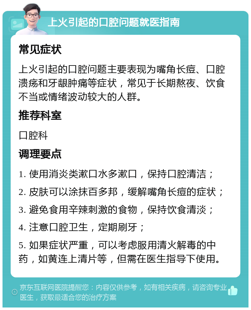 上火引起的口腔问题就医指南 常见症状 上火引起的口腔问题主要表现为嘴角长痘、口腔溃疡和牙龈肿痛等症状，常见于长期熬夜、饮食不当或情绪波动较大的人群。 推荐科室 口腔科 调理要点 1. 使用消炎类漱口水多漱口，保持口腔清洁； 2. 皮肤可以涂抹百多邦，缓解嘴角长痘的症状； 3. 避免食用辛辣刺激的食物，保持饮食清淡； 4. 注意口腔卫生，定期刷牙； 5. 如果症状严重，可以考虑服用清火解毒的中药，如黄连上清片等，但需在医生指导下使用。