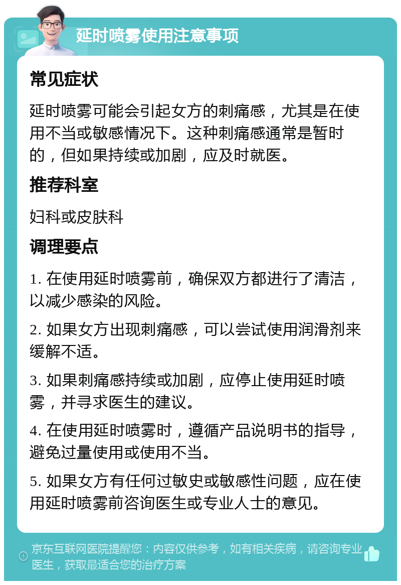 延时喷雾使用注意事项 常见症状 延时喷雾可能会引起女方的刺痛感，尤其是在使用不当或敏感情况下。这种刺痛感通常是暂时的，但如果持续或加剧，应及时就医。 推荐科室 妇科或皮肤科 调理要点 1. 在使用延时喷雾前，确保双方都进行了清洁，以减少感染的风险。 2. 如果女方出现刺痛感，可以尝试使用润滑剂来缓解不适。 3. 如果刺痛感持续或加剧，应停止使用延时喷雾，并寻求医生的建议。 4. 在使用延时喷雾时，遵循产品说明书的指导，避免过量使用或使用不当。 5. 如果女方有任何过敏史或敏感性问题，应在使用延时喷雾前咨询医生或专业人士的意见。