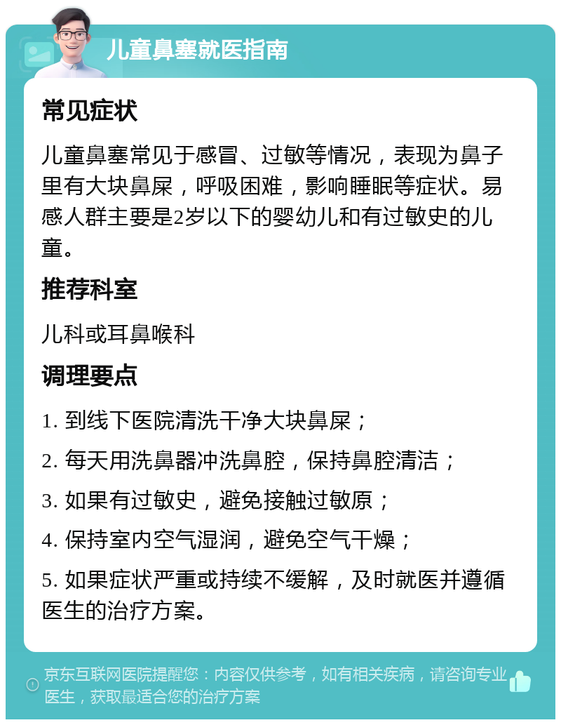 儿童鼻塞就医指南 常见症状 儿童鼻塞常见于感冒、过敏等情况，表现为鼻子里有大块鼻屎，呼吸困难，影响睡眠等症状。易感人群主要是2岁以下的婴幼儿和有过敏史的儿童。 推荐科室 儿科或耳鼻喉科 调理要点 1. 到线下医院清洗干净大块鼻屎； 2. 每天用洗鼻器冲洗鼻腔，保持鼻腔清洁； 3. 如果有过敏史，避免接触过敏原； 4. 保持室内空气湿润，避免空气干燥； 5. 如果症状严重或持续不缓解，及时就医并遵循医生的治疗方案。