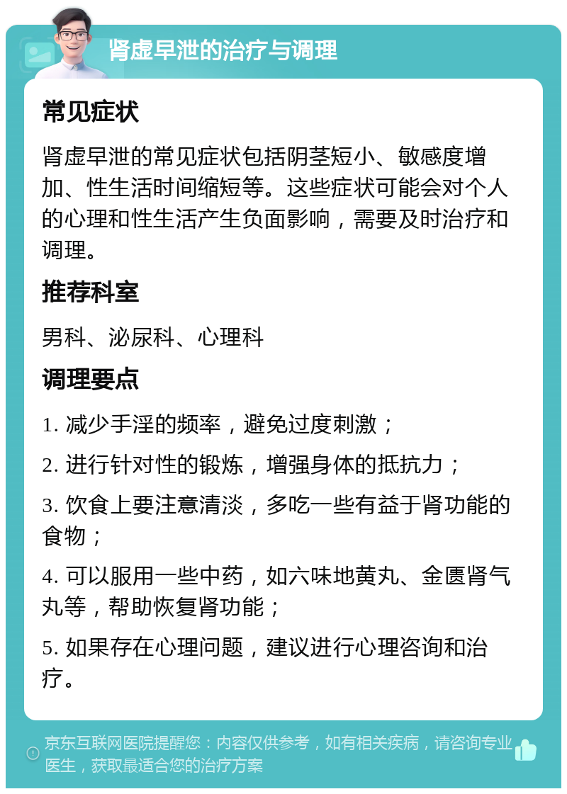 肾虚早泄的治疗与调理 常见症状 肾虚早泄的常见症状包括阴茎短小、敏感度增加、性生活时间缩短等。这些症状可能会对个人的心理和性生活产生负面影响，需要及时治疗和调理。 推荐科室 男科、泌尿科、心理科 调理要点 1. 减少手淫的频率，避免过度刺激； 2. 进行针对性的锻炼，增强身体的抵抗力； 3. 饮食上要注意清淡，多吃一些有益于肾功能的食物； 4. 可以服用一些中药，如六味地黄丸、金匮肾气丸等，帮助恢复肾功能； 5. 如果存在心理问题，建议进行心理咨询和治疗。