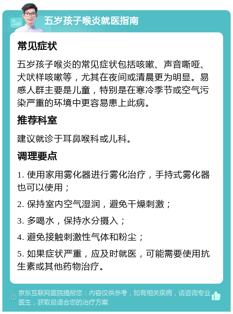 五岁孩子喉炎就医指南 常见症状 五岁孩子喉炎的常见症状包括咳嗽、声音嘶哑、犬吠样咳嗽等，尤其在夜间或清晨更为明显。易感人群主要是儿童，特别是在寒冷季节或空气污染严重的环境中更容易患上此病。 推荐科室 建议就诊于耳鼻喉科或儿科。 调理要点 1. 使用家用雾化器进行雾化治疗，手持式雾化器也可以使用； 2. 保持室内空气湿润，避免干燥刺激； 3. 多喝水，保持水分摄入； 4. 避免接触刺激性气体和粉尘； 5. 如果症状严重，应及时就医，可能需要使用抗生素或其他药物治疗。