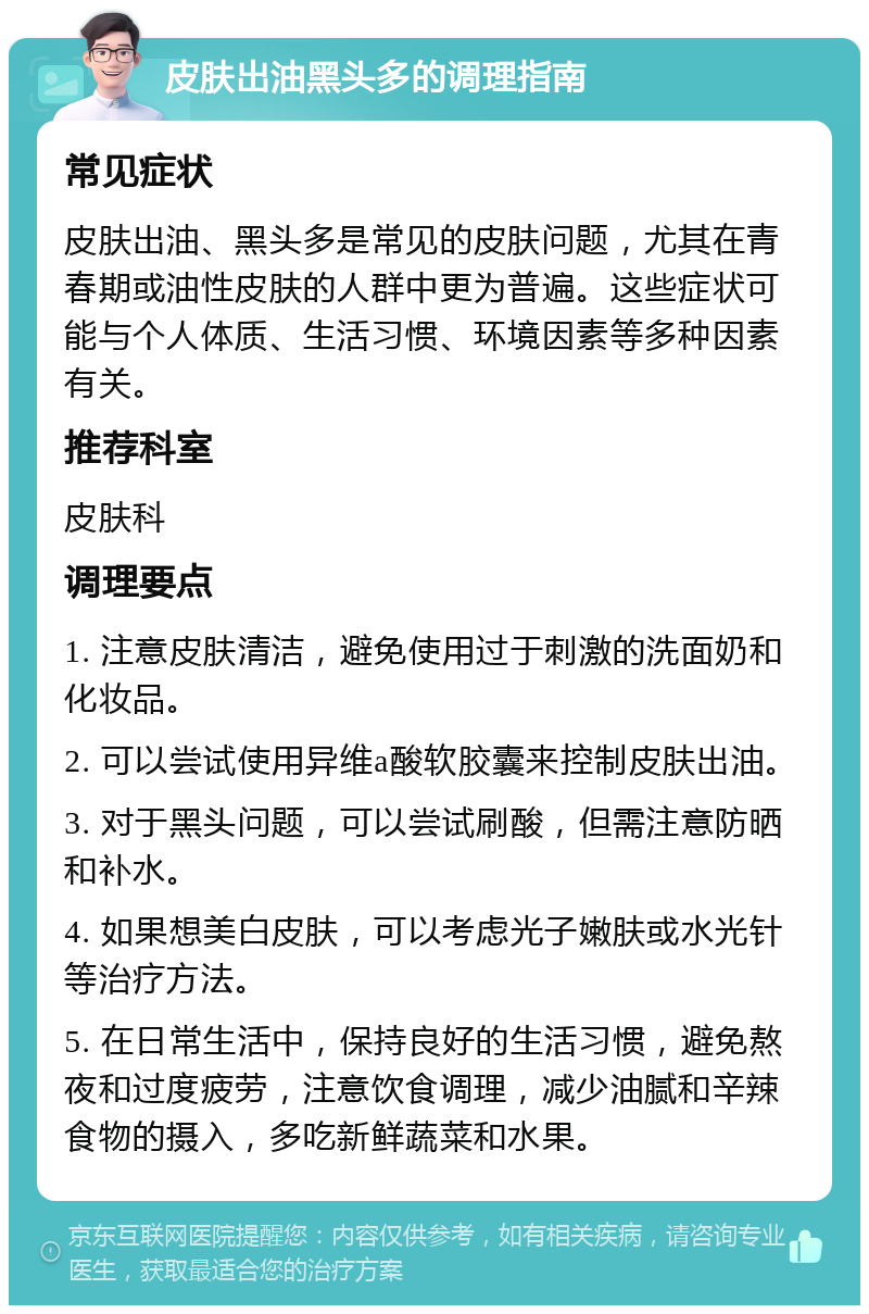 皮肤出油黑头多的调理指南 常见症状 皮肤出油、黑头多是常见的皮肤问题，尤其在青春期或油性皮肤的人群中更为普遍。这些症状可能与个人体质、生活习惯、环境因素等多种因素有关。 推荐科室 皮肤科 调理要点 1. 注意皮肤清洁，避免使用过于刺激的洗面奶和化妆品。 2. 可以尝试使用异维a酸软胶囊来控制皮肤出油。 3. 对于黑头问题，可以尝试刷酸，但需注意防晒和补水。 4. 如果想美白皮肤，可以考虑光子嫩肤或水光针等治疗方法。 5. 在日常生活中，保持良好的生活习惯，避免熬夜和过度疲劳，注意饮食调理，减少油腻和辛辣食物的摄入，多吃新鲜蔬菜和水果。