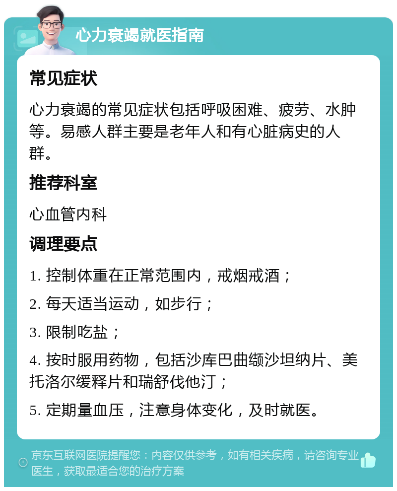 心力衰竭就医指南 常见症状 心力衰竭的常见症状包括呼吸困难、疲劳、水肿等。易感人群主要是老年人和有心脏病史的人群。 推荐科室 心血管内科 调理要点 1. 控制体重在正常范围内，戒烟戒酒； 2. 每天适当运动，如步行； 3. 限制吃盐； 4. 按时服用药物，包括沙库巴曲缬沙坦纳片、美托洛尔缓释片和瑞舒伐他汀； 5. 定期量血压，注意身体变化，及时就医。