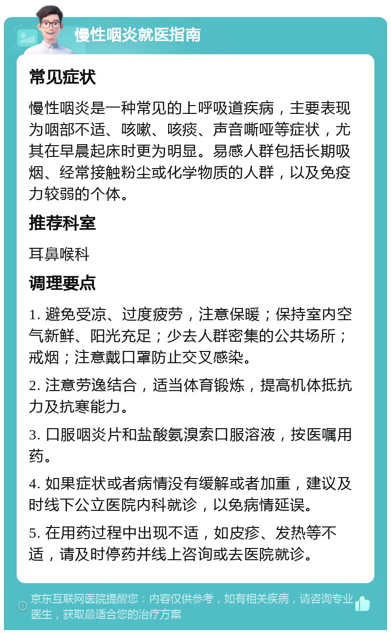 慢性咽炎就医指南 常见症状 慢性咽炎是一种常见的上呼吸道疾病，主要表现为咽部不适、咳嗽、咳痰、声音嘶哑等症状，尤其在早晨起床时更为明显。易感人群包括长期吸烟、经常接触粉尘或化学物质的人群，以及免疫力较弱的个体。 推荐科室 耳鼻喉科 调理要点 1. 避免受凉、过度疲劳，注意保暖；保持室内空气新鲜、阳光充足；少去人群密集的公共场所；戒烟；注意戴口罩防止交叉感染。 2. 注意劳逸结合，适当体育锻炼，提高机体抵抗力及抗寒能力。 3. 口服咽炎片和盐酸氨溴索口服溶液，按医嘱用药。 4. 如果症状或者病情没有缓解或者加重，建议及时线下公立医院内科就诊，以免病情延误。 5. 在用药过程中出现不适，如皮疹、发热等不适，请及时停药并线上咨询或去医院就诊。