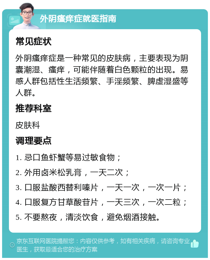 外阴瘙痒症就医指南 常见症状 外阴瘙痒症是一种常见的皮肤病，主要表现为阴囊潮湿、瘙痒，可能伴随着白色颗粒的出现。易感人群包括性生活频繁、手淫频繁、脾虚湿盛等人群。 推荐科室 皮肤科 调理要点 1. 忌口鱼虾蟹等易过敏食物； 2. 外用卤米松乳膏，一天二次； 3. 口服盐酸西替利嗪片，一天一次，一次一片； 4. 口服复方甘草酸苷片，一天三次，一次二粒； 5. 不要熬夜，清淡饮食，避免烟酒接触。