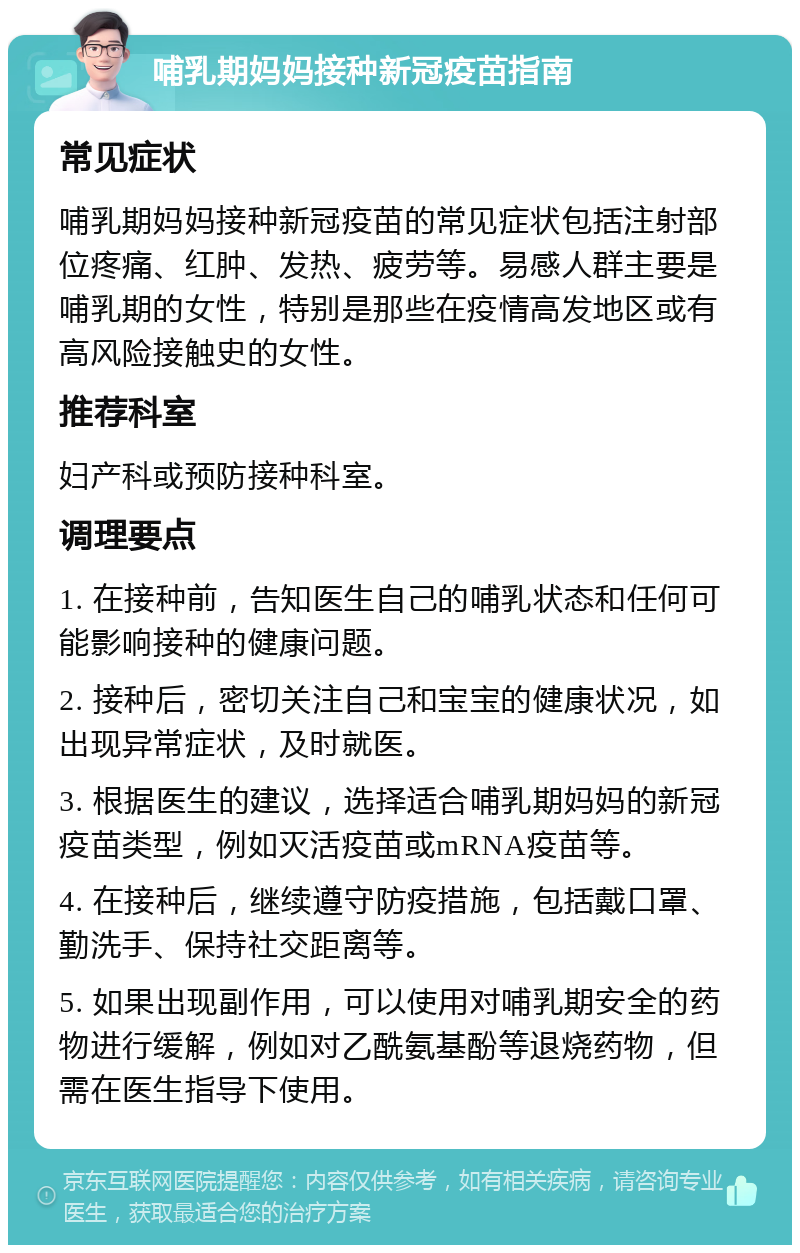 哺乳期妈妈接种新冠疫苗指南 常见症状 哺乳期妈妈接种新冠疫苗的常见症状包括注射部位疼痛、红肿、发热、疲劳等。易感人群主要是哺乳期的女性，特别是那些在疫情高发地区或有高风险接触史的女性。 推荐科室 妇产科或预防接种科室。 调理要点 1. 在接种前，告知医生自己的哺乳状态和任何可能影响接种的健康问题。 2. 接种后，密切关注自己和宝宝的健康状况，如出现异常症状，及时就医。 3. 根据医生的建议，选择适合哺乳期妈妈的新冠疫苗类型，例如灭活疫苗或mRNA疫苗等。 4. 在接种后，继续遵守防疫措施，包括戴口罩、勤洗手、保持社交距离等。 5. 如果出现副作用，可以使用对哺乳期安全的药物进行缓解，例如对乙酰氨基酚等退烧药物，但需在医生指导下使用。