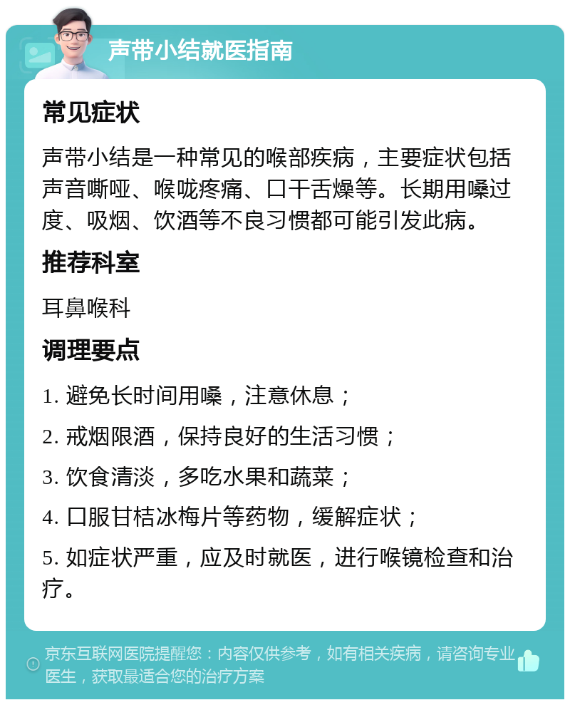 声带小结就医指南 常见症状 声带小结是一种常见的喉部疾病，主要症状包括声音嘶哑、喉咙疼痛、口干舌燥等。长期用嗓过度、吸烟、饮酒等不良习惯都可能引发此病。 推荐科室 耳鼻喉科 调理要点 1. 避免长时间用嗓，注意休息； 2. 戒烟限酒，保持良好的生活习惯； 3. 饮食清淡，多吃水果和蔬菜； 4. 口服甘桔冰梅片等药物，缓解症状； 5. 如症状严重，应及时就医，进行喉镜检查和治疗。