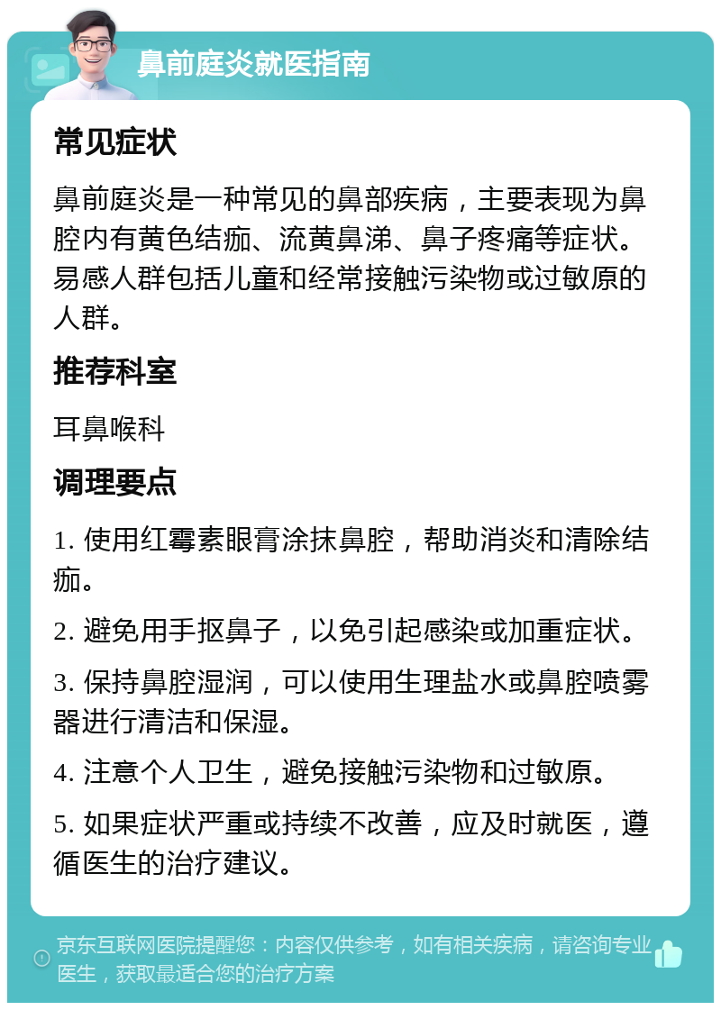 鼻前庭炎就医指南 常见症状 鼻前庭炎是一种常见的鼻部疾病，主要表现为鼻腔内有黄色结痂、流黄鼻涕、鼻子疼痛等症状。易感人群包括儿童和经常接触污染物或过敏原的人群。 推荐科室 耳鼻喉科 调理要点 1. 使用红霉素眼膏涂抹鼻腔，帮助消炎和清除结痂。 2. 避免用手抠鼻子，以免引起感染或加重症状。 3. 保持鼻腔湿润，可以使用生理盐水或鼻腔喷雾器进行清洁和保湿。 4. 注意个人卫生，避免接触污染物和过敏原。 5. 如果症状严重或持续不改善，应及时就医，遵循医生的治疗建议。