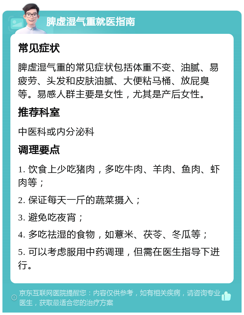 脾虚湿气重就医指南 常见症状 脾虚湿气重的常见症状包括体重不变、油腻、易疲劳、头发和皮肤油腻、大便粘马桶、放屁臭等。易感人群主要是女性，尤其是产后女性。 推荐科室 中医科或内分泌科 调理要点 1. 饮食上少吃猪肉，多吃牛肉、羊肉、鱼肉、虾肉等； 2. 保证每天一斤的蔬菜摄入； 3. 避免吃夜宵； 4. 多吃祛湿的食物，如薏米、茯苓、冬瓜等； 5. 可以考虑服用中药调理，但需在医生指导下进行。