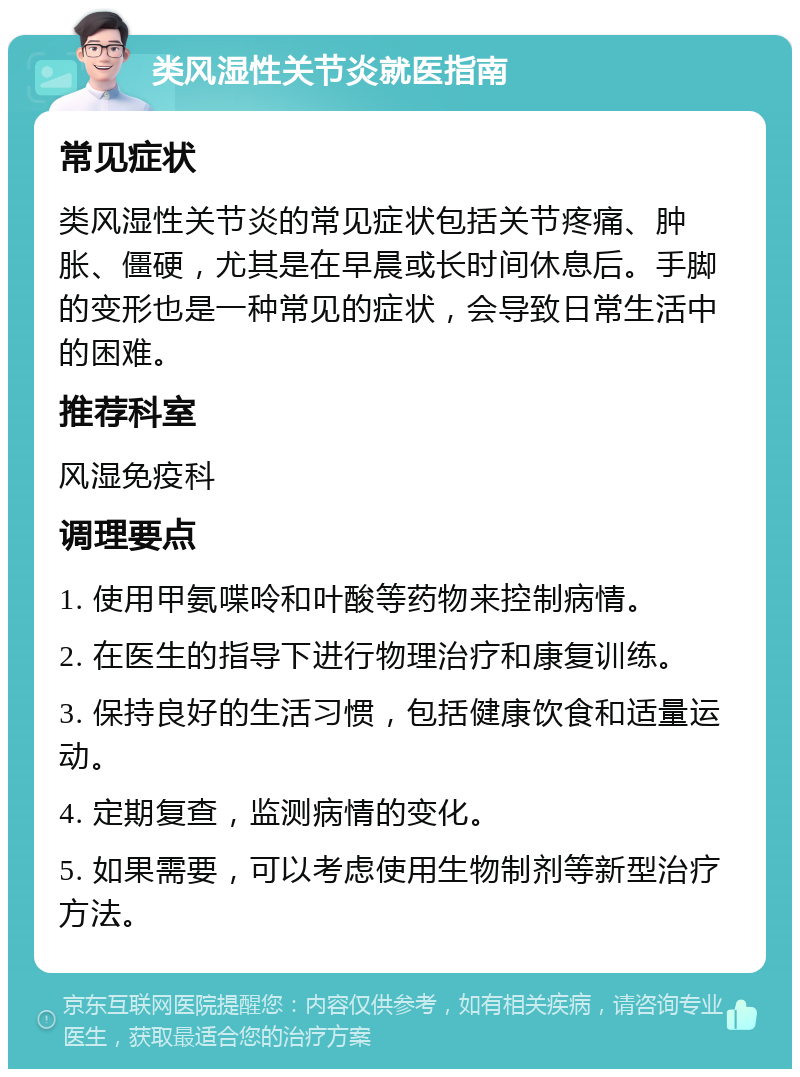 类风湿性关节炎就医指南 常见症状 类风湿性关节炎的常见症状包括关节疼痛、肿胀、僵硬，尤其是在早晨或长时间休息后。手脚的变形也是一种常见的症状，会导致日常生活中的困难。 推荐科室 风湿免疫科 调理要点 1. 使用甲氨喋呤和叶酸等药物来控制病情。 2. 在医生的指导下进行物理治疗和康复训练。 3. 保持良好的生活习惯，包括健康饮食和适量运动。 4. 定期复查，监测病情的变化。 5. 如果需要，可以考虑使用生物制剂等新型治疗方法。