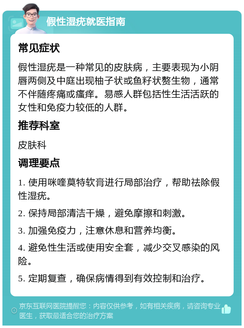 假性湿疣就医指南 常见症状 假性湿疣是一种常见的皮肤病，主要表现为小阴唇两侧及中庭出现柚子状或鱼籽状赘生物，通常不伴随疼痛或瘙痒。易感人群包括性生活活跃的女性和免疫力较低的人群。 推荐科室 皮肤科 调理要点 1. 使用咪喹莫特软膏进行局部治疗，帮助祛除假性湿疣。 2. 保持局部清洁干燥，避免摩擦和刺激。 3. 加强免疫力，注意休息和营养均衡。 4. 避免性生活或使用安全套，减少交叉感染的风险。 5. 定期复查，确保病情得到有效控制和治疗。