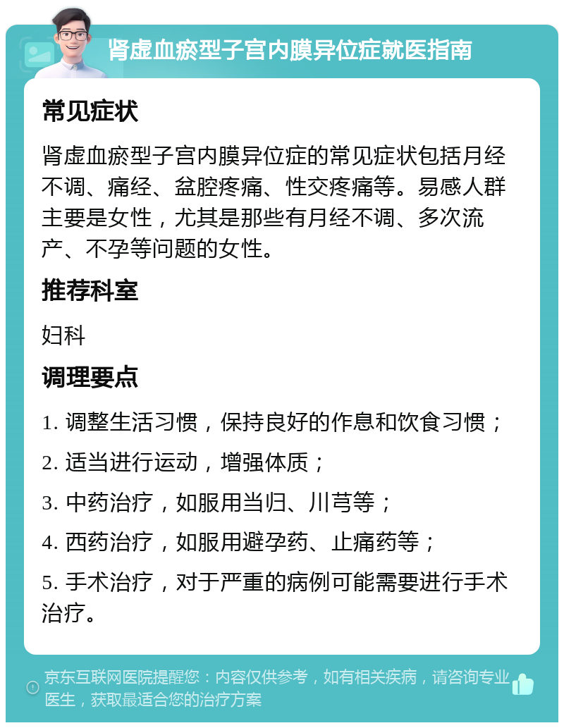 肾虚血瘀型子宫内膜异位症就医指南 常见症状 肾虚血瘀型子宫内膜异位症的常见症状包括月经不调、痛经、盆腔疼痛、性交疼痛等。易感人群主要是女性，尤其是那些有月经不调、多次流产、不孕等问题的女性。 推荐科室 妇科 调理要点 1. 调整生活习惯，保持良好的作息和饮食习惯； 2. 适当进行运动，增强体质； 3. 中药治疗，如服用当归、川芎等； 4. 西药治疗，如服用避孕药、止痛药等； 5. 手术治疗，对于严重的病例可能需要进行手术治疗。