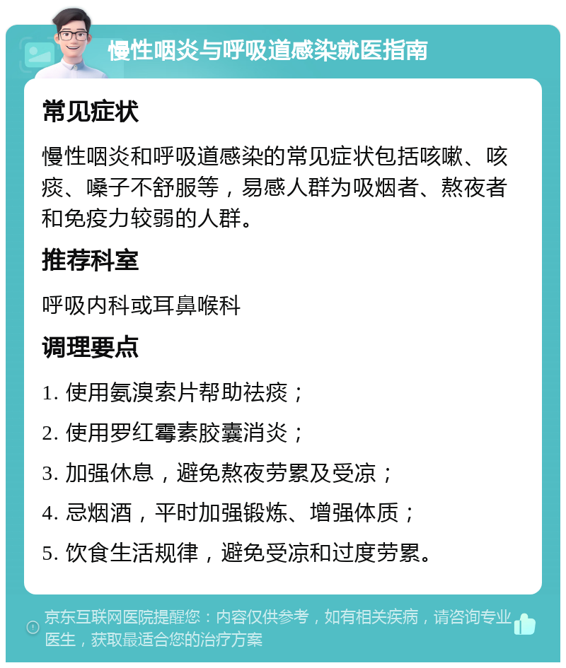 慢性咽炎与呼吸道感染就医指南 常见症状 慢性咽炎和呼吸道感染的常见症状包括咳嗽、咳痰、嗓子不舒服等，易感人群为吸烟者、熬夜者和免疫力较弱的人群。 推荐科室 呼吸内科或耳鼻喉科 调理要点 1. 使用氨溴索片帮助祛痰； 2. 使用罗红霉素胶囊消炎； 3. 加强休息，避免熬夜劳累及受凉； 4. 忌烟酒，平时加强锻炼、增强体质； 5. 饮食生活规律，避免受凉和过度劳累。