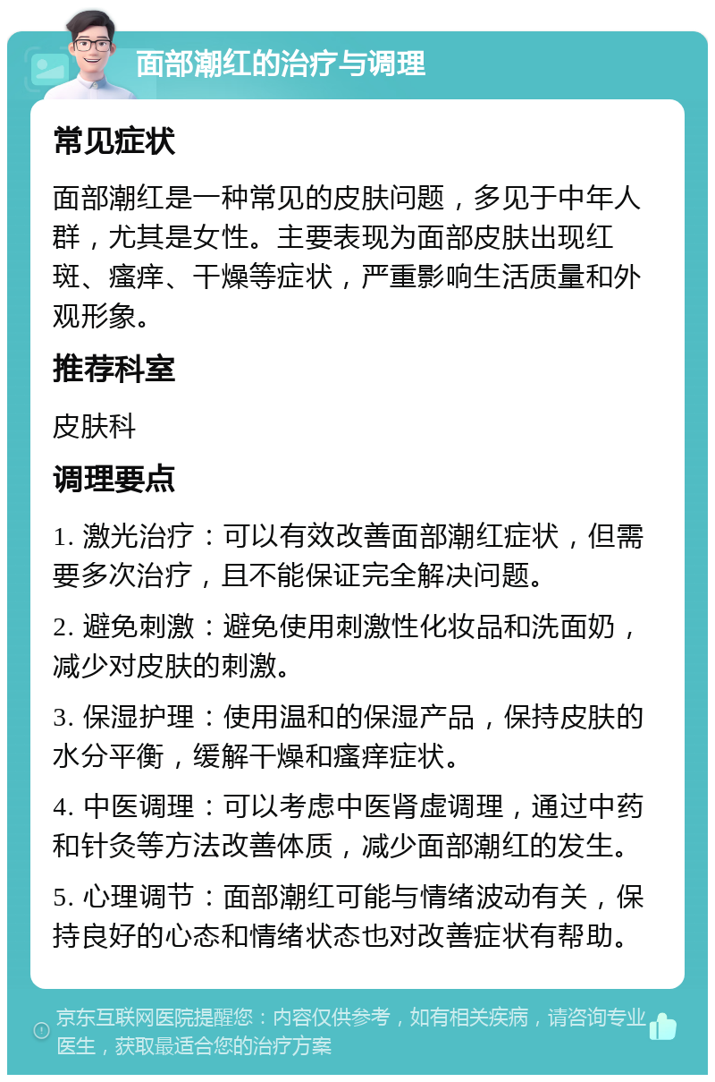 面部潮红的治疗与调理 常见症状 面部潮红是一种常见的皮肤问题，多见于中年人群，尤其是女性。主要表现为面部皮肤出现红斑、瘙痒、干燥等症状，严重影响生活质量和外观形象。 推荐科室 皮肤科 调理要点 1. 激光治疗：可以有效改善面部潮红症状，但需要多次治疗，且不能保证完全解决问题。 2. 避免刺激：避免使用刺激性化妆品和洗面奶，减少对皮肤的刺激。 3. 保湿护理：使用温和的保湿产品，保持皮肤的水分平衡，缓解干燥和瘙痒症状。 4. 中医调理：可以考虑中医肾虚调理，通过中药和针灸等方法改善体质，减少面部潮红的发生。 5. 心理调节：面部潮红可能与情绪波动有关，保持良好的心态和情绪状态也对改善症状有帮助。