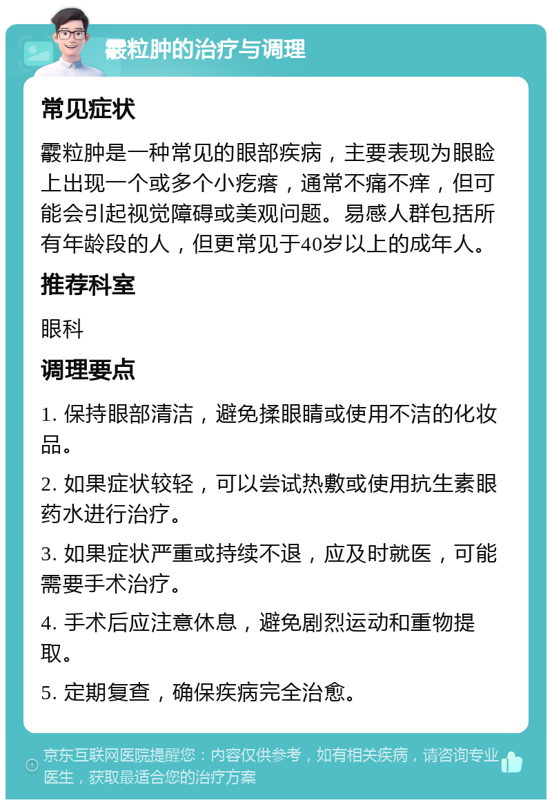 霰粒肿的治疗与调理 常见症状 霰粒肿是一种常见的眼部疾病，主要表现为眼睑上出现一个或多个小疙瘩，通常不痛不痒，但可能会引起视觉障碍或美观问题。易感人群包括所有年龄段的人，但更常见于40岁以上的成年人。 推荐科室 眼科 调理要点 1. 保持眼部清洁，避免揉眼睛或使用不洁的化妆品。 2. 如果症状较轻，可以尝试热敷或使用抗生素眼药水进行治疗。 3. 如果症状严重或持续不退，应及时就医，可能需要手术治疗。 4. 手术后应注意休息，避免剧烈运动和重物提取。 5. 定期复查，确保疾病完全治愈。