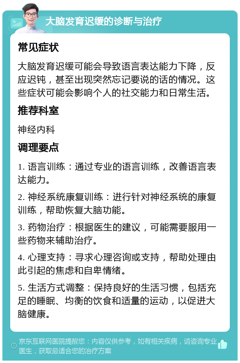 大脑发育迟缓的诊断与治疗 常见症状 大脑发育迟缓可能会导致语言表达能力下降，反应迟钝，甚至出现突然忘记要说的话的情况。这些症状可能会影响个人的社交能力和日常生活。 推荐科室 神经内科 调理要点 1. 语言训练：通过专业的语言训练，改善语言表达能力。 2. 神经系统康复训练：进行针对神经系统的康复训练，帮助恢复大脑功能。 3. 药物治疗：根据医生的建议，可能需要服用一些药物来辅助治疗。 4. 心理支持：寻求心理咨询或支持，帮助处理由此引起的焦虑和自卑情绪。 5. 生活方式调整：保持良好的生活习惯，包括充足的睡眠、均衡的饮食和适量的运动，以促进大脑健康。