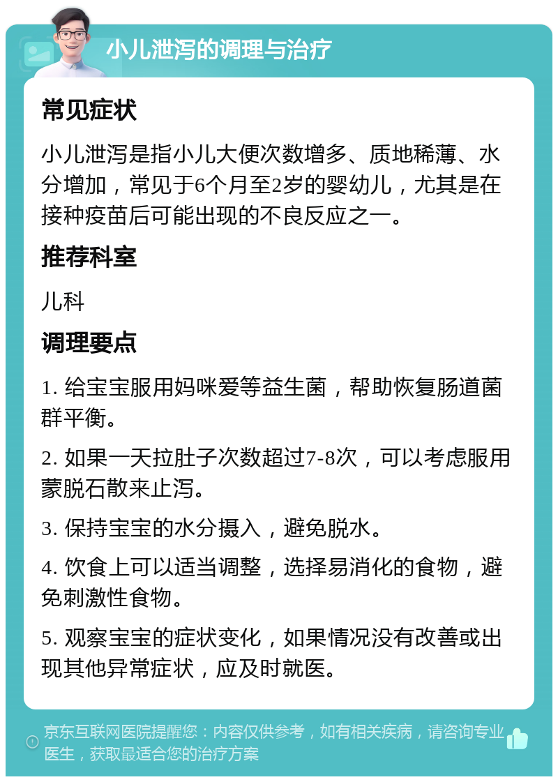 小儿泄泻的调理与治疗 常见症状 小儿泄泻是指小儿大便次数增多、质地稀薄、水分增加，常见于6个月至2岁的婴幼儿，尤其是在接种疫苗后可能出现的不良反应之一。 推荐科室 儿科 调理要点 1. 给宝宝服用妈咪爱等益生菌，帮助恢复肠道菌群平衡。 2. 如果一天拉肚子次数超过7-8次，可以考虑服用蒙脱石散来止泻。 3. 保持宝宝的水分摄入，避免脱水。 4. 饮食上可以适当调整，选择易消化的食物，避免刺激性食物。 5. 观察宝宝的症状变化，如果情况没有改善或出现其他异常症状，应及时就医。