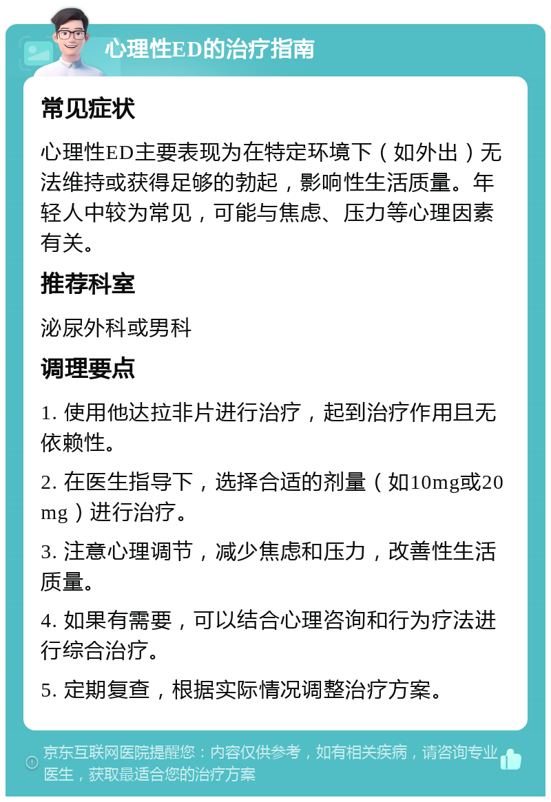 心理性ED的治疗指南 常见症状 心理性ED主要表现为在特定环境下（如外出）无法维持或获得足够的勃起，影响性生活质量。年轻人中较为常见，可能与焦虑、压力等心理因素有关。 推荐科室 泌尿外科或男科 调理要点 1. 使用他达拉非片进行治疗，起到治疗作用且无依赖性。 2. 在医生指导下，选择合适的剂量（如10mg或20mg）进行治疗。 3. 注意心理调节，减少焦虑和压力，改善性生活质量。 4. 如果有需要，可以结合心理咨询和行为疗法进行综合治疗。 5. 定期复查，根据实际情况调整治疗方案。