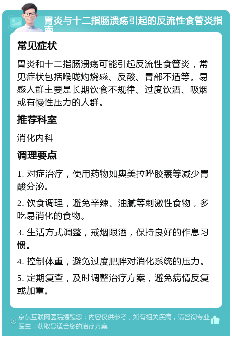 胃炎与十二指肠溃疡引起的反流性食管炎指南 常见症状 胃炎和十二指肠溃疡可能引起反流性食管炎，常见症状包括喉咙灼烧感、反酸、胃部不适等。易感人群主要是长期饮食不规律、过度饮酒、吸烟或有慢性压力的人群。 推荐科室 消化内科 调理要点 1. 对症治疗，使用药物如奥美拉唑胶囊等减少胃酸分泌。 2. 饮食调理，避免辛辣、油腻等刺激性食物，多吃易消化的食物。 3. 生活方式调整，戒烟限酒，保持良好的作息习惯。 4. 控制体重，避免过度肥胖对消化系统的压力。 5. 定期复查，及时调整治疗方案，避免病情反复或加重。