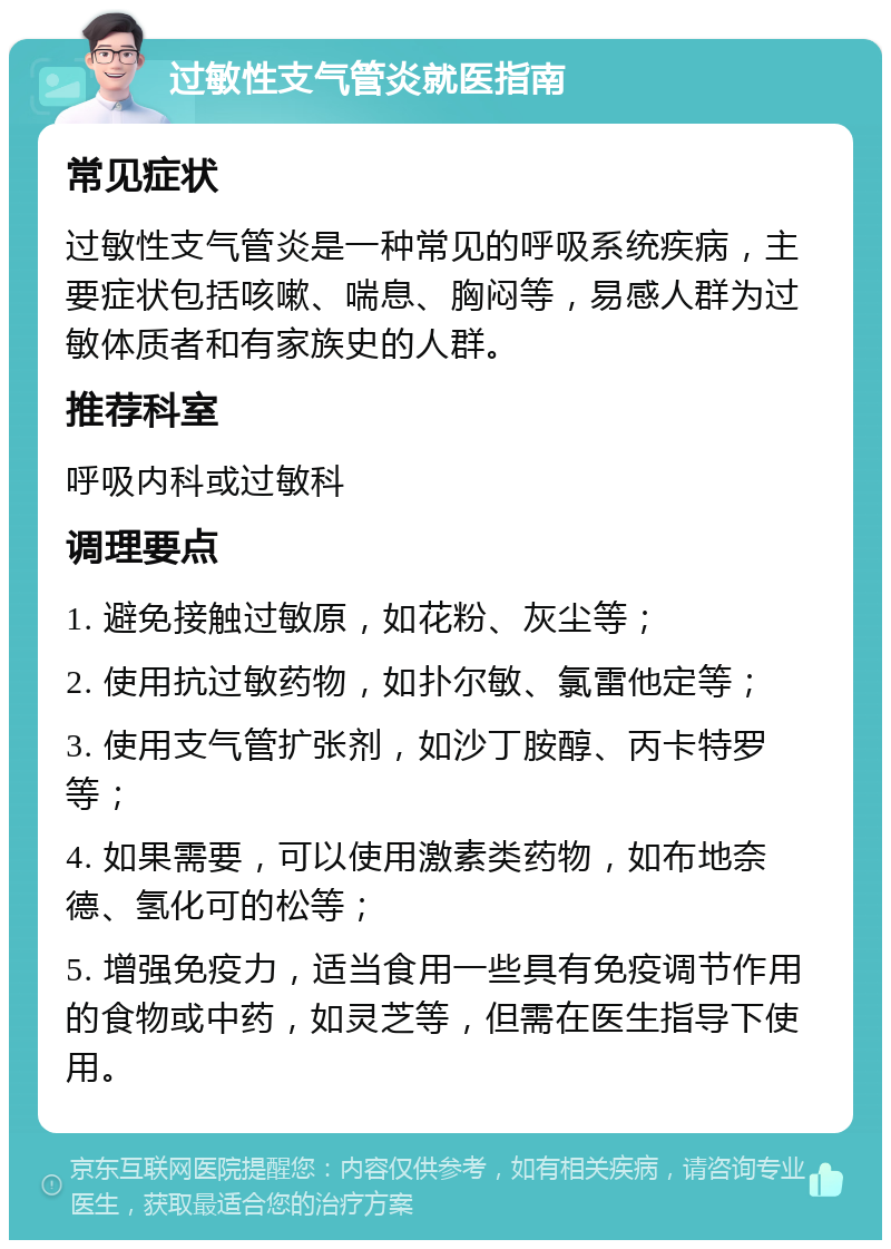 过敏性支气管炎就医指南 常见症状 过敏性支气管炎是一种常见的呼吸系统疾病，主要症状包括咳嗽、喘息、胸闷等，易感人群为过敏体质者和有家族史的人群。 推荐科室 呼吸内科或过敏科 调理要点 1. 避免接触过敏原，如花粉、灰尘等； 2. 使用抗过敏药物，如扑尔敏、氯雷他定等； 3. 使用支气管扩张剂，如沙丁胺醇、丙卡特罗等； 4. 如果需要，可以使用激素类药物，如布地奈德、氢化可的松等； 5. 增强免疫力，适当食用一些具有免疫调节作用的食物或中药，如灵芝等，但需在医生指导下使用。