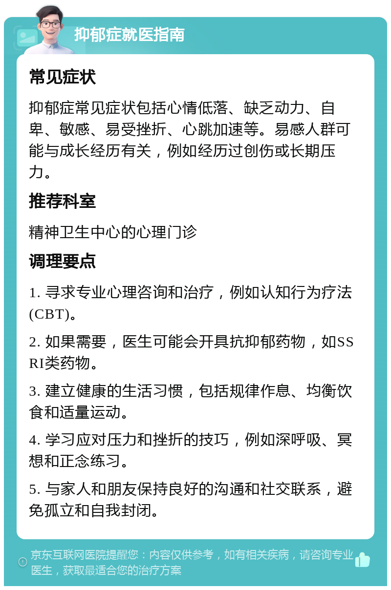 抑郁症就医指南 常见症状 抑郁症常见症状包括心情低落、缺乏动力、自卑、敏感、易受挫折、心跳加速等。易感人群可能与成长经历有关，例如经历过创伤或长期压力。 推荐科室 精神卫生中心的心理门诊 调理要点 1. 寻求专业心理咨询和治疗，例如认知行为疗法(CBT)。 2. 如果需要，医生可能会开具抗抑郁药物，如SSRI类药物。 3. 建立健康的生活习惯，包括规律作息、均衡饮食和适量运动。 4. 学习应对压力和挫折的技巧，例如深呼吸、冥想和正念练习。 5. 与家人和朋友保持良好的沟通和社交联系，避免孤立和自我封闭。