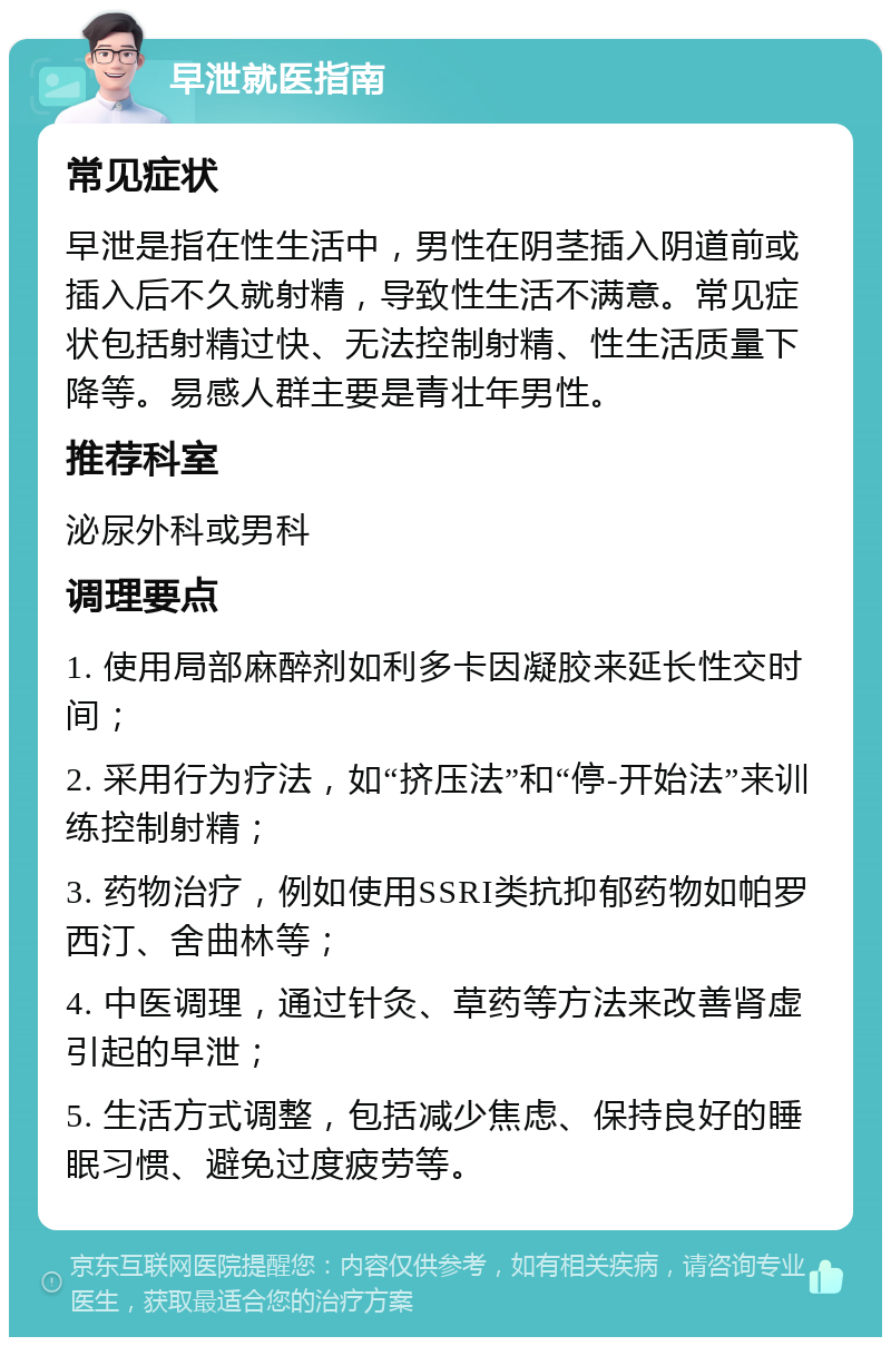 早泄就医指南 常见症状 早泄是指在性生活中，男性在阴茎插入阴道前或插入后不久就射精，导致性生活不满意。常见症状包括射精过快、无法控制射精、性生活质量下降等。易感人群主要是青壮年男性。 推荐科室 泌尿外科或男科 调理要点 1. 使用局部麻醉剂如利多卡因凝胶来延长性交时间； 2. 采用行为疗法，如“挤压法”和“停-开始法”来训练控制射精； 3. 药物治疗，例如使用SSRI类抗抑郁药物如帕罗西汀、舍曲林等； 4. 中医调理，通过针灸、草药等方法来改善肾虚引起的早泄； 5. 生活方式调整，包括减少焦虑、保持良好的睡眠习惯、避免过度疲劳等。