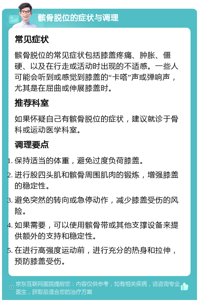 髌骨脱位的症状与调理 常见症状 髌骨脱位的常见症状包括膝盖疼痛、肿胀、僵硬、以及在行走或活动时出现的不适感。一些人可能会听到或感觉到膝盖的“卡嗒”声或弹响声，尤其是在屈曲或伸展膝盖时。 推荐科室 如果怀疑自己有髌骨脱位的症状，建议就诊于骨科或运动医学科室。 调理要点 保持适当的体重，避免过度负荷膝盖。 进行股四头肌和髌骨周围肌肉的锻炼，增强膝盖的稳定性。 避免突然的转向或急停动作，减少膝盖受伤的风险。 如果需要，可以使用髌骨带或其他支撑设备来提供额外的支持和稳定性。 在进行高强度运动前，进行充分的热身和拉伸，预防膝盖受伤。