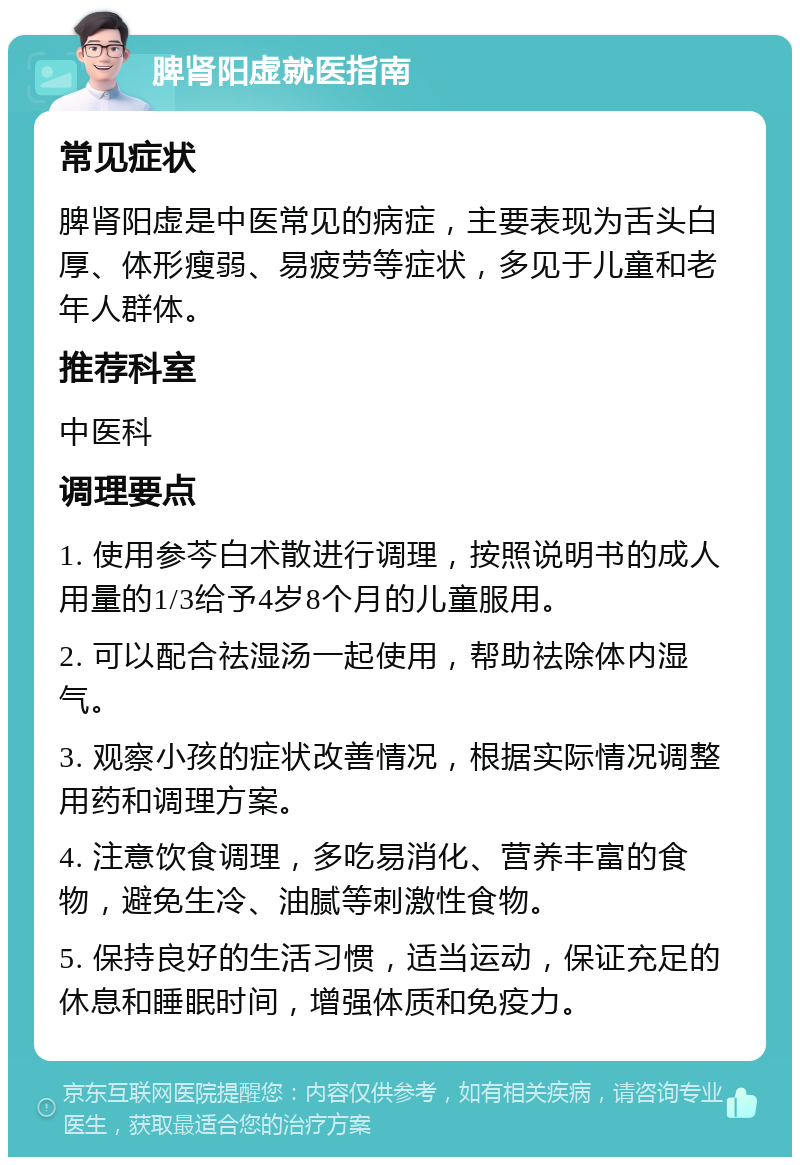 脾肾阳虚就医指南 常见症状 脾肾阳虚是中医常见的病症，主要表现为舌头白厚、体形瘦弱、易疲劳等症状，多见于儿童和老年人群体。 推荐科室 中医科 调理要点 1. 使用参芩白术散进行调理，按照说明书的成人用量的1/3给予4岁8个月的儿童服用。 2. 可以配合祛湿汤一起使用，帮助祛除体内湿气。 3. 观察小孩的症状改善情况，根据实际情况调整用药和调理方案。 4. 注意饮食调理，多吃易消化、营养丰富的食物，避免生冷、油腻等刺激性食物。 5. 保持良好的生活习惯，适当运动，保证充足的休息和睡眠时间，增强体质和免疫力。