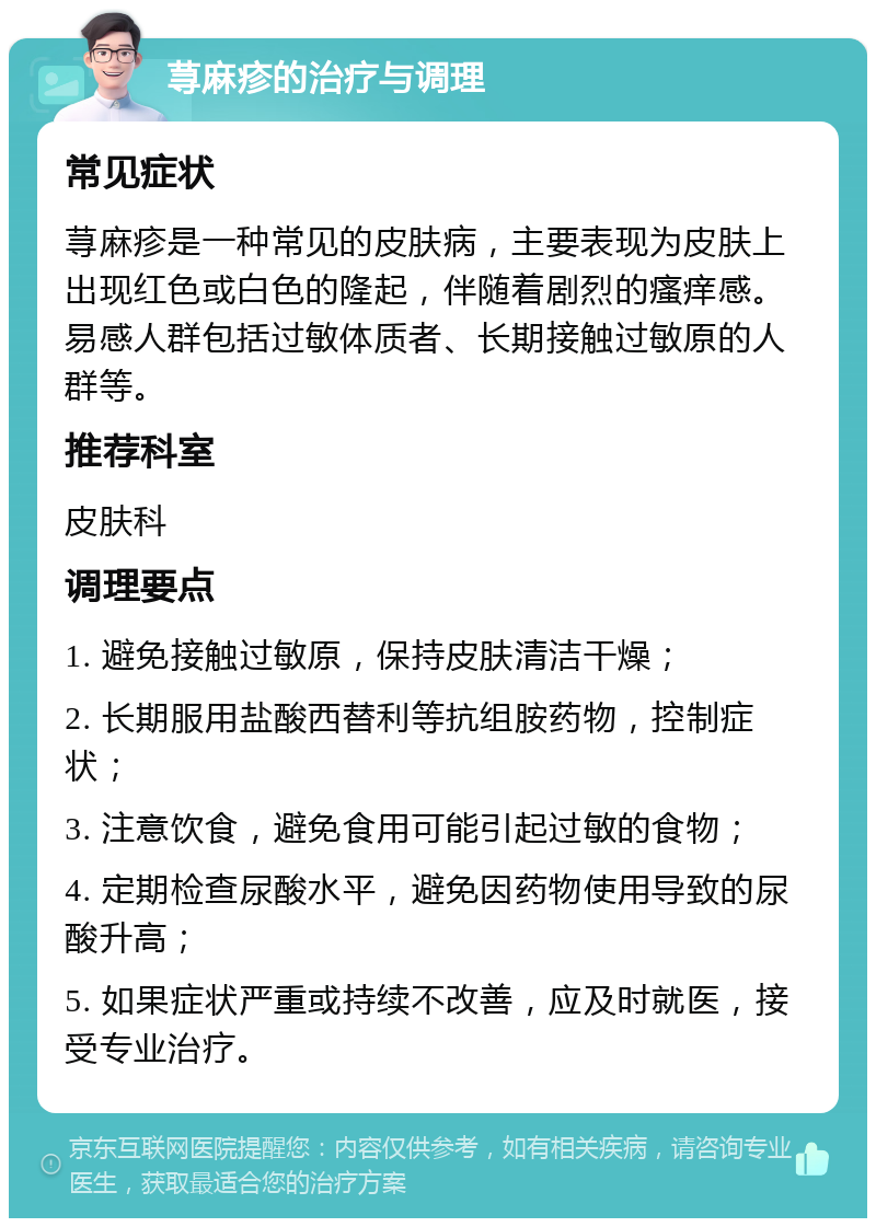 荨麻疹的治疗与调理 常见症状 荨麻疹是一种常见的皮肤病，主要表现为皮肤上出现红色或白色的隆起，伴随着剧烈的瘙痒感。易感人群包括过敏体质者、长期接触过敏原的人群等。 推荐科室 皮肤科 调理要点 1. 避免接触过敏原，保持皮肤清洁干燥； 2. 长期服用盐酸西替利等抗组胺药物，控制症状； 3. 注意饮食，避免食用可能引起过敏的食物； 4. 定期检查尿酸水平，避免因药物使用导致的尿酸升高； 5. 如果症状严重或持续不改善，应及时就医，接受专业治疗。