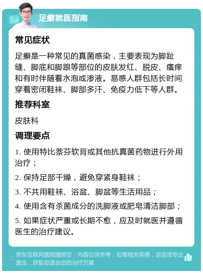 足癣就医指南 常见症状 足癣是一种常见的真菌感染，主要表现为脚趾缝、脚底和脚跟等部位的皮肤发红、脱皮、瘙痒和有时伴随着水泡或渗液。易感人群包括长时间穿着密闭鞋袜、脚部多汗、免疫力低下等人群。 推荐科室 皮肤科 调理要点 1. 使用特比萘芬软膏或其他抗真菌药物进行外用治疗； 2. 保持足部干燥，避免穿紧身鞋袜； 3. 不共用鞋袜、浴盆、脚盆等生活用品； 4. 使用含有杀菌成分的洗脚液或肥皂清洁脚部； 5. 如果症状严重或长期不愈，应及时就医并遵循医生的治疗建议。