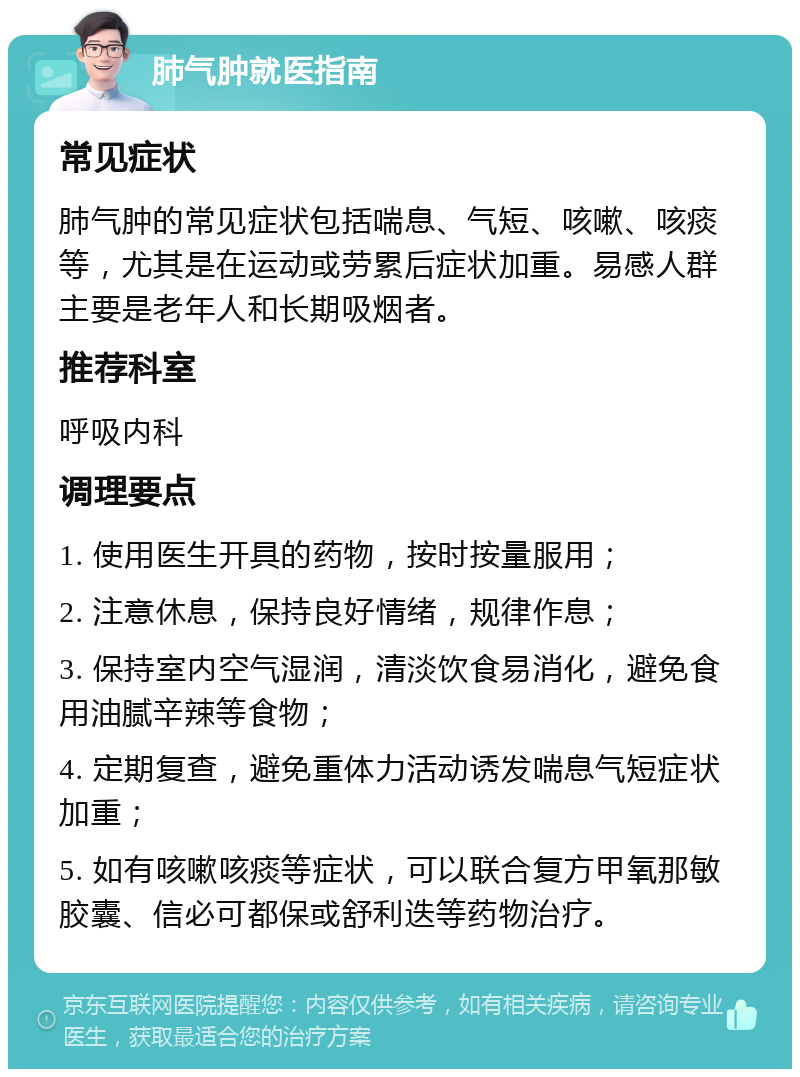 肺气肿就医指南 常见症状 肺气肿的常见症状包括喘息、气短、咳嗽、咳痰等，尤其是在运动或劳累后症状加重。易感人群主要是老年人和长期吸烟者。 推荐科室 呼吸内科 调理要点 1. 使用医生开具的药物，按时按量服用； 2. 注意休息，保持良好情绪，规律作息； 3. 保持室内空气湿润，清淡饮食易消化，避免食用油腻辛辣等食物； 4. 定期复查，避免重体力活动诱发喘息气短症状加重； 5. 如有咳嗽咳痰等症状，可以联合复方甲氧那敏胶囊、信必可都保或舒利迭等药物治疗。