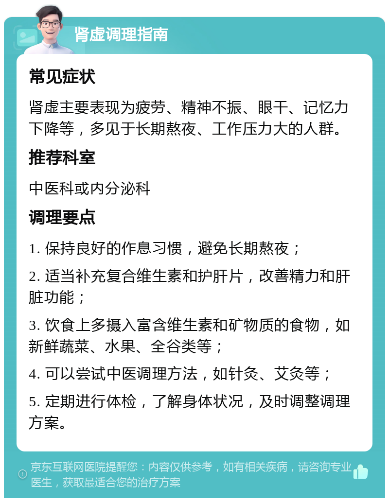 肾虚调理指南 常见症状 肾虚主要表现为疲劳、精神不振、眼干、记忆力下降等，多见于长期熬夜、工作压力大的人群。 推荐科室 中医科或内分泌科 调理要点 1. 保持良好的作息习惯，避免长期熬夜； 2. 适当补充复合维生素和护肝片，改善精力和肝脏功能； 3. 饮食上多摄入富含维生素和矿物质的食物，如新鲜蔬菜、水果、全谷类等； 4. 可以尝试中医调理方法，如针灸、艾灸等； 5. 定期进行体检，了解身体状况，及时调整调理方案。