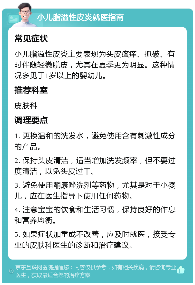 小儿脂溢性皮炎就医指南 常见症状 小儿脂溢性皮炎主要表现为头皮瘙痒、抓破、有时伴随轻微脱皮，尤其在夏季更为明显。这种情况多见于1岁以上的婴幼儿。 推荐科室 皮肤科 调理要点 1. 更换温和的洗发水，避免使用含有刺激性成分的产品。 2. 保持头皮清洁，适当增加洗发频率，但不要过度清洁，以免头皮过干。 3. 避免使用酮康唑洗剂等药物，尤其是对于小婴儿，应在医生指导下使用任何药物。 4. 注意宝宝的饮食和生活习惯，保持良好的作息和营养均衡。 5. 如果症状加重或不改善，应及时就医，接受专业的皮肤科医生的诊断和治疗建议。