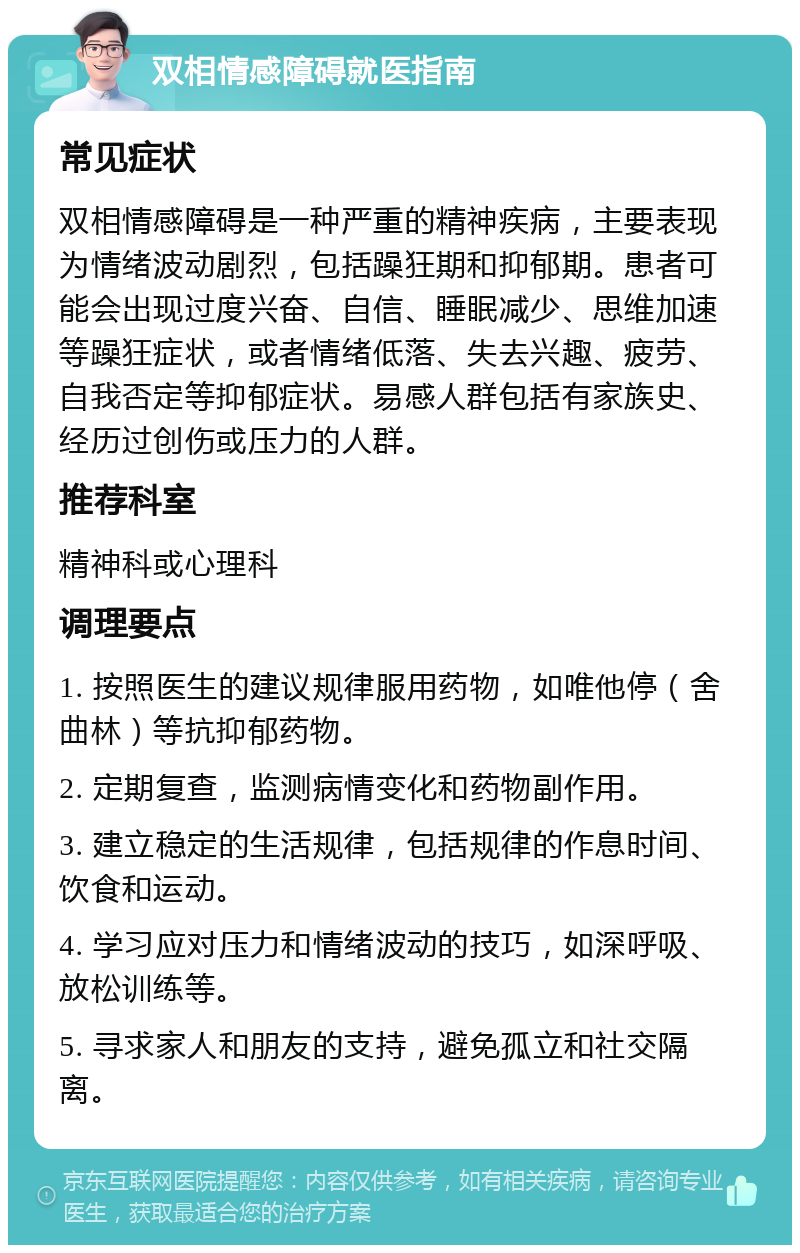 双相情感障碍就医指南 常见症状 双相情感障碍是一种严重的精神疾病，主要表现为情绪波动剧烈，包括躁狂期和抑郁期。患者可能会出现过度兴奋、自信、睡眠减少、思维加速等躁狂症状，或者情绪低落、失去兴趣、疲劳、自我否定等抑郁症状。易感人群包括有家族史、经历过创伤或压力的人群。 推荐科室 精神科或心理科 调理要点 1. 按照医生的建议规律服用药物，如唯他停（舍曲林）等抗抑郁药物。 2. 定期复查，监测病情变化和药物副作用。 3. 建立稳定的生活规律，包括规律的作息时间、饮食和运动。 4. 学习应对压力和情绪波动的技巧，如深呼吸、放松训练等。 5. 寻求家人和朋友的支持，避免孤立和社交隔离。