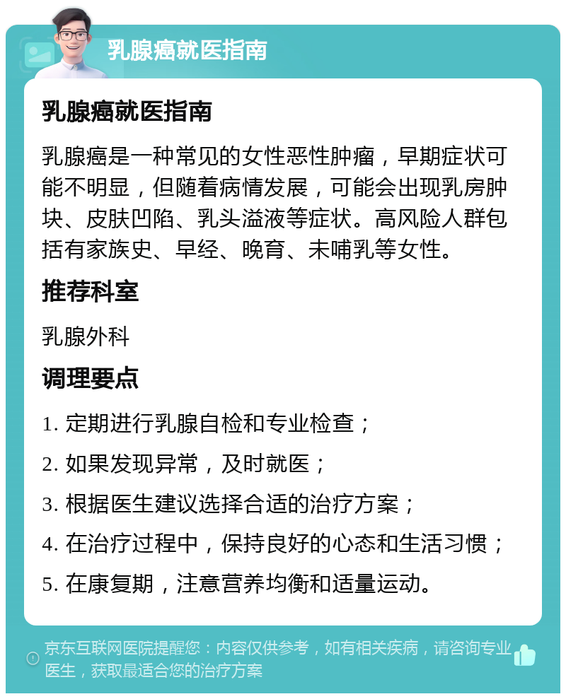 乳腺癌就医指南 乳腺癌就医指南 乳腺癌是一种常见的女性恶性肿瘤，早期症状可能不明显，但随着病情发展，可能会出现乳房肿块、皮肤凹陷、乳头溢液等症状。高风险人群包括有家族史、早经、晚育、未哺乳等女性。 推荐科室 乳腺外科 调理要点 1. 定期进行乳腺自检和专业检查； 2. 如果发现异常，及时就医； 3. 根据医生建议选择合适的治疗方案； 4. 在治疗过程中，保持良好的心态和生活习惯； 5. 在康复期，注意营养均衡和适量运动。