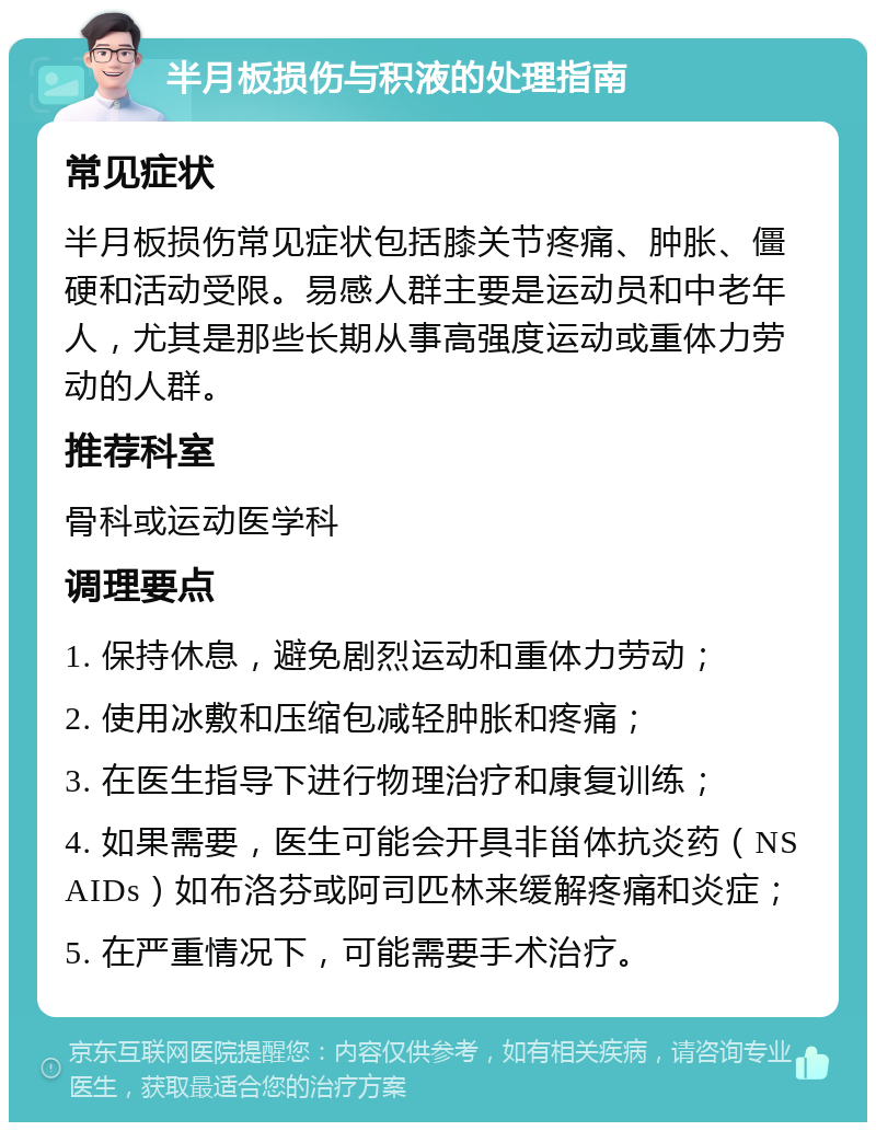 半月板损伤与积液的处理指南 常见症状 半月板损伤常见症状包括膝关节疼痛、肿胀、僵硬和活动受限。易感人群主要是运动员和中老年人，尤其是那些长期从事高强度运动或重体力劳动的人群。 推荐科室 骨科或运动医学科 调理要点 1. 保持休息，避免剧烈运动和重体力劳动； 2. 使用冰敷和压缩包减轻肿胀和疼痛； 3. 在医生指导下进行物理治疗和康复训练； 4. 如果需要，医生可能会开具非甾体抗炎药（NSAIDs）如布洛芬或阿司匹林来缓解疼痛和炎症； 5. 在严重情况下，可能需要手术治疗。