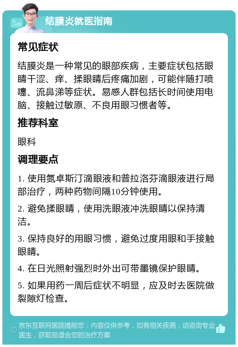 结膜炎就医指南 常见症状 结膜炎是一种常见的眼部疾病，主要症状包括眼睛干涩、痒、揉眼睛后疼痛加剧，可能伴随打喷嚏、流鼻涕等症状。易感人群包括长时间使用电脑、接触过敏原、不良用眼习惯者等。 推荐科室 眼科 调理要点 1. 使用氮卓斯汀滴眼液和普拉洛芬滴眼液进行局部治疗，两种药物间隔10分钟使用。 2. 避免揉眼睛，使用洗眼液冲洗眼睛以保持清洁。 3. 保持良好的用眼习惯，避免过度用眼和手接触眼睛。 4. 在日光照射强烈时外出可带墨镜保护眼睛。 5. 如果用药一周后症状不明显，应及时去医院做裂隙灯检查。