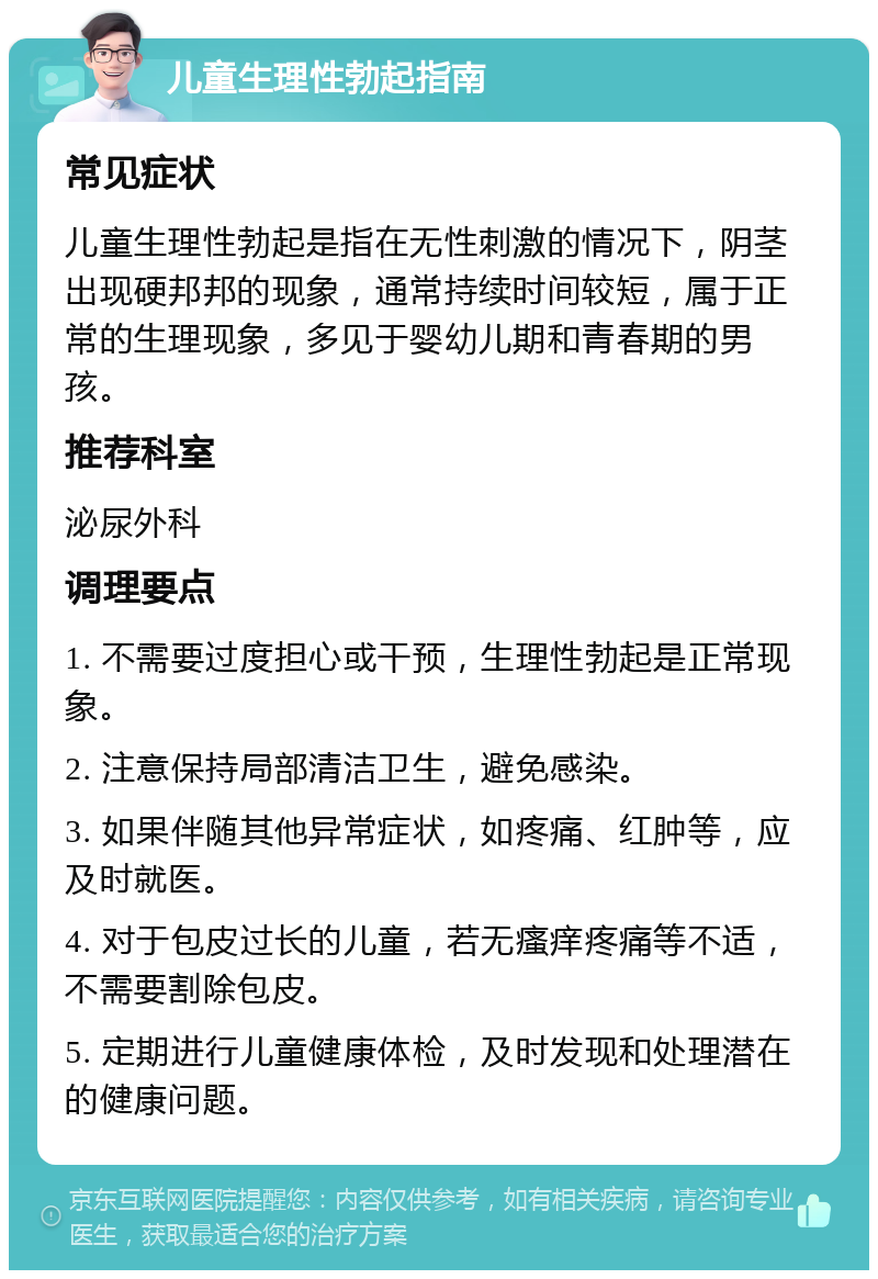 儿童生理性勃起指南 常见症状 儿童生理性勃起是指在无性刺激的情况下，阴茎出现硬邦邦的现象，通常持续时间较短，属于正常的生理现象，多见于婴幼儿期和青春期的男孩。 推荐科室 泌尿外科 调理要点 1. 不需要过度担心或干预，生理性勃起是正常现象。 2. 注意保持局部清洁卫生，避免感染。 3. 如果伴随其他异常症状，如疼痛、红肿等，应及时就医。 4. 对于包皮过长的儿童，若无瘙痒疼痛等不适，不需要割除包皮。 5. 定期进行儿童健康体检，及时发现和处理潜在的健康问题。