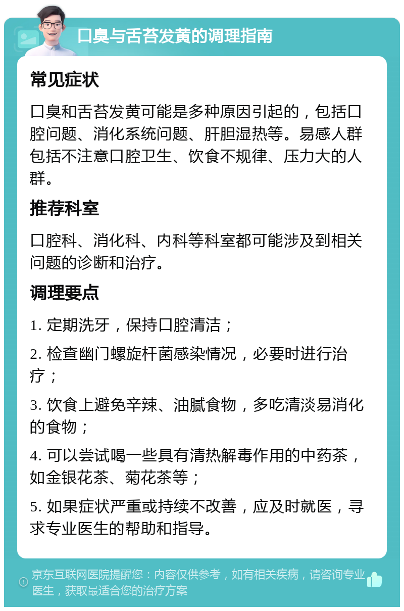 口臭与舌苔发黄的调理指南 常见症状 口臭和舌苔发黄可能是多种原因引起的，包括口腔问题、消化系统问题、肝胆湿热等。易感人群包括不注意口腔卫生、饮食不规律、压力大的人群。 推荐科室 口腔科、消化科、内科等科室都可能涉及到相关问题的诊断和治疗。 调理要点 1. 定期洗牙，保持口腔清洁； 2. 检查幽门螺旋杆菌感染情况，必要时进行治疗； 3. 饮食上避免辛辣、油腻食物，多吃清淡易消化的食物； 4. 可以尝试喝一些具有清热解毒作用的中药茶，如金银花茶、菊花茶等； 5. 如果症状严重或持续不改善，应及时就医，寻求专业医生的帮助和指导。