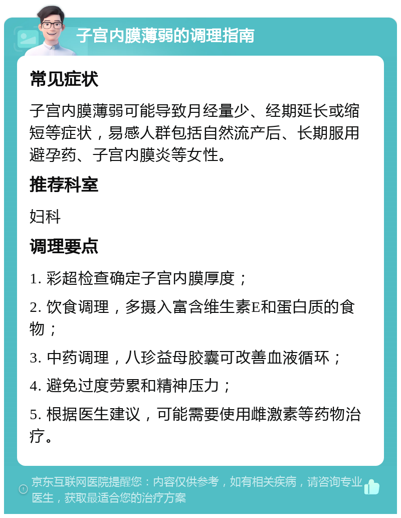 子宫内膜薄弱的调理指南 常见症状 子宫内膜薄弱可能导致月经量少、经期延长或缩短等症状，易感人群包括自然流产后、长期服用避孕药、子宫内膜炎等女性。 推荐科室 妇科 调理要点 1. 彩超检查确定子宫内膜厚度； 2. 饮食调理，多摄入富含维生素E和蛋白质的食物； 3. 中药调理，八珍益母胶囊可改善血液循环； 4. 避免过度劳累和精神压力； 5. 根据医生建议，可能需要使用雌激素等药物治疗。