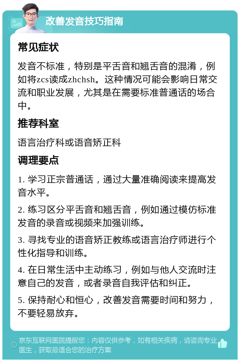 改善发音技巧指南 常见症状 发音不标准，特别是平舌音和翘舌音的混淆，例如将zcs读成zhchsh。这种情况可能会影响日常交流和职业发展，尤其是在需要标准普通话的场合中。 推荐科室 语言治疗科或语音矫正科 调理要点 1. 学习正宗普通话，通过大量准确阅读来提高发音水平。 2. 练习区分平舌音和翘舌音，例如通过模仿标准发音的录音或视频来加强训练。 3. 寻找专业的语音矫正教练或语言治疗师进行个性化指导和训练。 4. 在日常生活中主动练习，例如与他人交流时注意自己的发音，或者录音自我评估和纠正。 5. 保持耐心和恒心，改善发音需要时间和努力，不要轻易放弃。