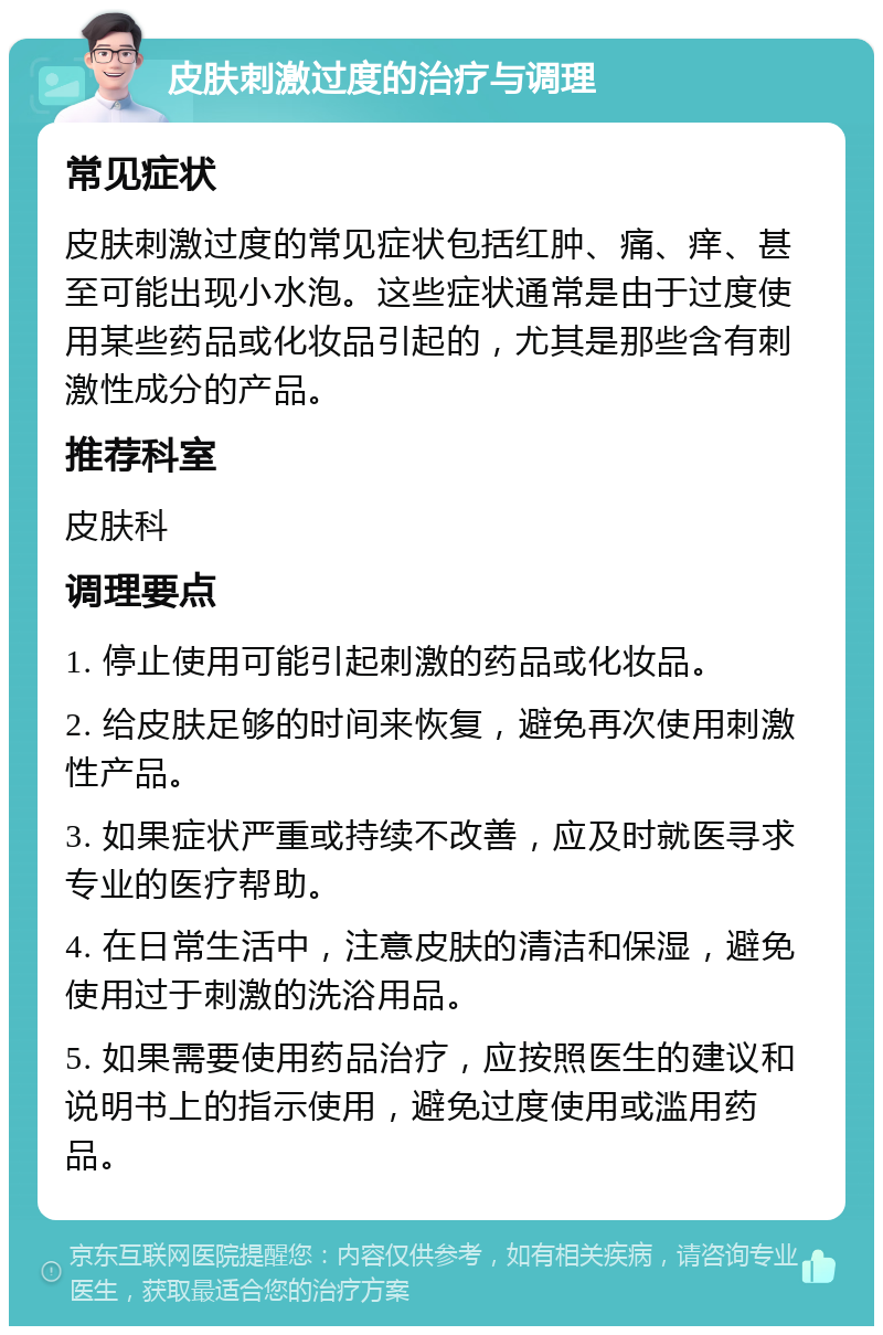 皮肤刺激过度的治疗与调理 常见症状 皮肤刺激过度的常见症状包括红肿、痛、痒、甚至可能出现小水泡。这些症状通常是由于过度使用某些药品或化妆品引起的，尤其是那些含有刺激性成分的产品。 推荐科室 皮肤科 调理要点 1. 停止使用可能引起刺激的药品或化妆品。 2. 给皮肤足够的时间来恢复，避免再次使用刺激性产品。 3. 如果症状严重或持续不改善，应及时就医寻求专业的医疗帮助。 4. 在日常生活中，注意皮肤的清洁和保湿，避免使用过于刺激的洗浴用品。 5. 如果需要使用药品治疗，应按照医生的建议和说明书上的指示使用，避免过度使用或滥用药品。