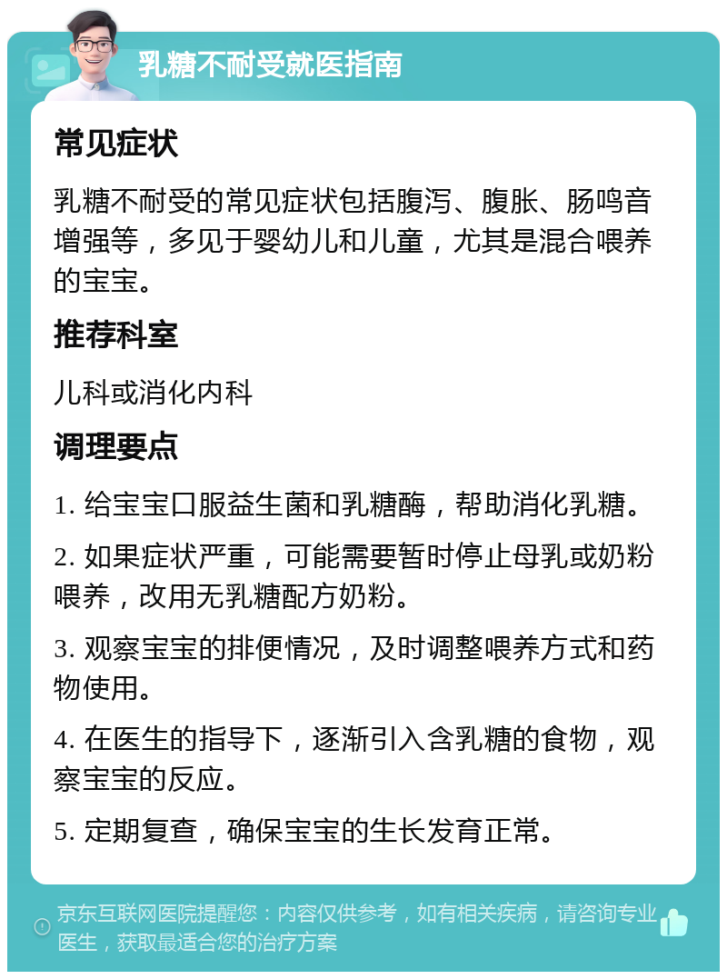 乳糖不耐受就医指南 常见症状 乳糖不耐受的常见症状包括腹泻、腹胀、肠鸣音增强等，多见于婴幼儿和儿童，尤其是混合喂养的宝宝。 推荐科室 儿科或消化内科 调理要点 1. 给宝宝口服益生菌和乳糖酶，帮助消化乳糖。 2. 如果症状严重，可能需要暂时停止母乳或奶粉喂养，改用无乳糖配方奶粉。 3. 观察宝宝的排便情况，及时调整喂养方式和药物使用。 4. 在医生的指导下，逐渐引入含乳糖的食物，观察宝宝的反应。 5. 定期复查，确保宝宝的生长发育正常。