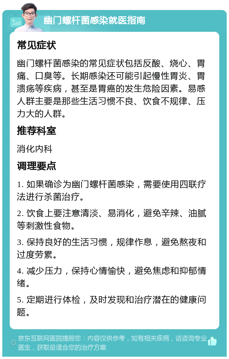 幽门螺杆菌感染就医指南 常见症状 幽门螺杆菌感染的常见症状包括反酸、烧心、胃痛、口臭等。长期感染还可能引起慢性胃炎、胃溃疡等疾病，甚至是胃癌的发生危险因素。易感人群主要是那些生活习惯不良、饮食不规律、压力大的人群。 推荐科室 消化内科 调理要点 1. 如果确诊为幽门螺杆菌感染，需要使用四联疗法进行杀菌治疗。 2. 饮食上要注意清淡、易消化，避免辛辣、油腻等刺激性食物。 3. 保持良好的生活习惯，规律作息，避免熬夜和过度劳累。 4. 减少压力，保持心情愉快，避免焦虑和抑郁情绪。 5. 定期进行体检，及时发现和治疗潜在的健康问题。