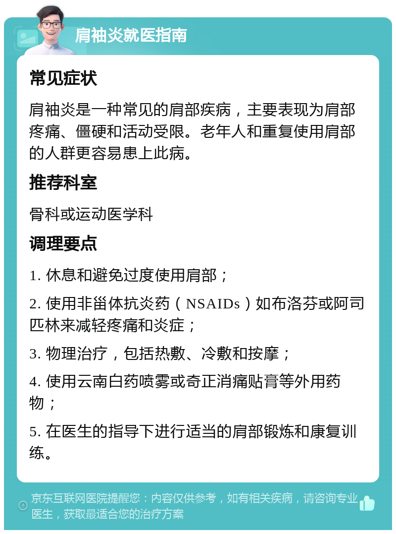 肩袖炎就医指南 常见症状 肩袖炎是一种常见的肩部疾病，主要表现为肩部疼痛、僵硬和活动受限。老年人和重复使用肩部的人群更容易患上此病。 推荐科室 骨科或运动医学科 调理要点 1. 休息和避免过度使用肩部； 2. 使用非甾体抗炎药（NSAIDs）如布洛芬或阿司匹林来减轻疼痛和炎症； 3. 物理治疗，包括热敷、冷敷和按摩； 4. 使用云南白药喷雾或奇正消痛贴膏等外用药物； 5. 在医生的指导下进行适当的肩部锻炼和康复训练。