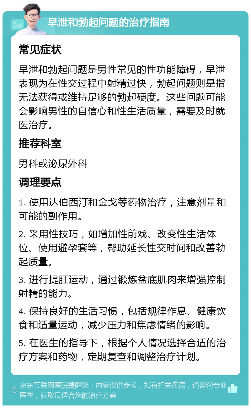 早泄和勃起问题的治疗指南 常见症状 早泄和勃起问题是男性常见的性功能障碍，早泄表现为在性交过程中射精过快，勃起问题则是指无法获得或维持足够的勃起硬度。这些问题可能会影响男性的自信心和性生活质量，需要及时就医治疗。 推荐科室 男科或泌尿外科 调理要点 1. 使用达伯西汀和金戈等药物治疗，注意剂量和可能的副作用。 2. 采用性技巧，如增加性前戏、改变性生活体位、使用避孕套等，帮助延长性交时间和改善勃起质量。 3. 进行提肛运动，通过锻炼盆底肌肉来增强控制射精的能力。 4. 保持良好的生活习惯，包括规律作息、健康饮食和适量运动，减少压力和焦虑情绪的影响。 5. 在医生的指导下，根据个人情况选择合适的治疗方案和药物，定期复查和调整治疗计划。