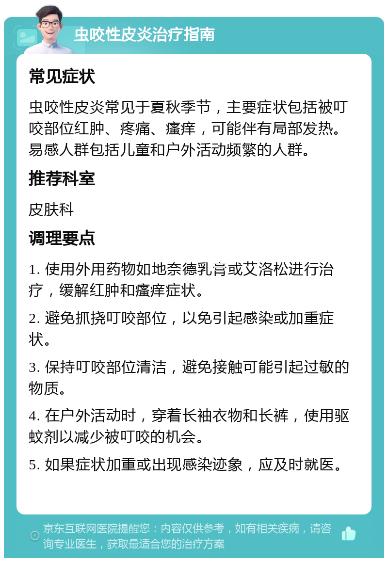 虫咬性皮炎治疗指南 常见症状 虫咬性皮炎常见于夏秋季节，主要症状包括被叮咬部位红肿、疼痛、瘙痒，可能伴有局部发热。易感人群包括儿童和户外活动频繁的人群。 推荐科室 皮肤科 调理要点 1. 使用外用药物如地奈德乳膏或艾洛松进行治疗，缓解红肿和瘙痒症状。 2. 避免抓挠叮咬部位，以免引起感染或加重症状。 3. 保持叮咬部位清洁，避免接触可能引起过敏的物质。 4. 在户外活动时，穿着长袖衣物和长裤，使用驱蚊剂以减少被叮咬的机会。 5. 如果症状加重或出现感染迹象，应及时就医。