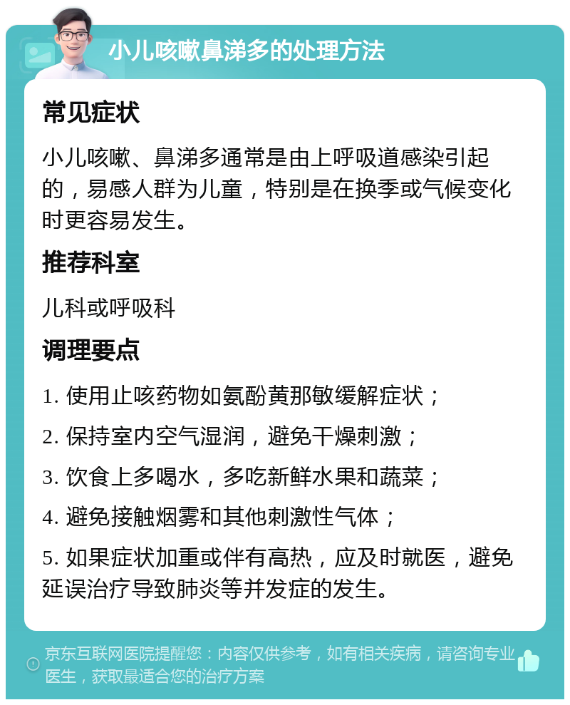 小儿咳嗽鼻涕多的处理方法 常见症状 小儿咳嗽、鼻涕多通常是由上呼吸道感染引起的，易感人群为儿童，特别是在换季或气候变化时更容易发生。 推荐科室 儿科或呼吸科 调理要点 1. 使用止咳药物如氨酚黄那敏缓解症状； 2. 保持室内空气湿润，避免干燥刺激； 3. 饮食上多喝水，多吃新鲜水果和蔬菜； 4. 避免接触烟雾和其他刺激性气体； 5. 如果症状加重或伴有高热，应及时就医，避免延误治疗导致肺炎等并发症的发生。