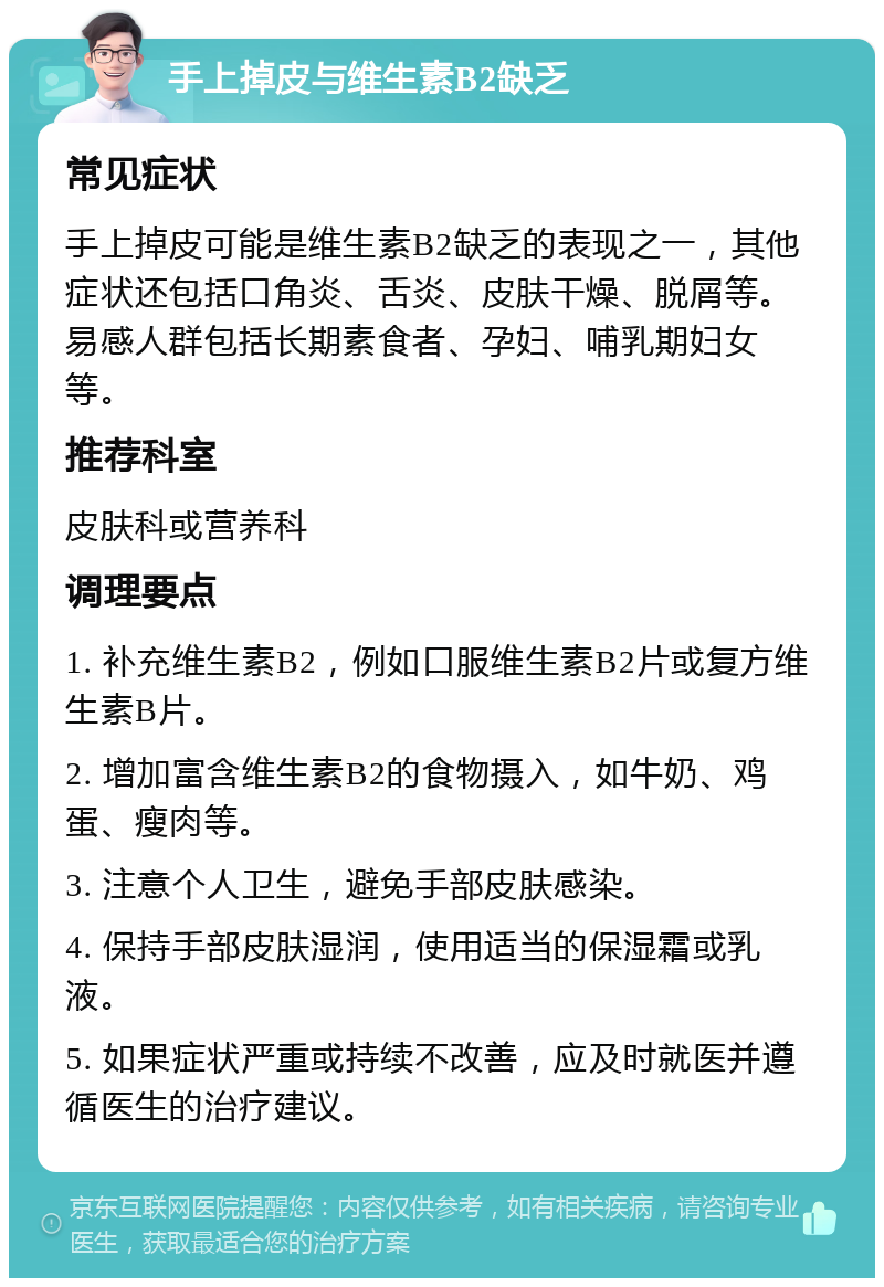 手上掉皮与维生素B2缺乏 常见症状 手上掉皮可能是维生素B2缺乏的表现之一，其他症状还包括口角炎、舌炎、皮肤干燥、脱屑等。易感人群包括长期素食者、孕妇、哺乳期妇女等。 推荐科室 皮肤科或营养科 调理要点 1. 补充维生素B2，例如口服维生素B2片或复方维生素B片。 2. 增加富含维生素B2的食物摄入，如牛奶、鸡蛋、瘦肉等。 3. 注意个人卫生，避免手部皮肤感染。 4. 保持手部皮肤湿润，使用适当的保湿霜或乳液。 5. 如果症状严重或持续不改善，应及时就医并遵循医生的治疗建议。