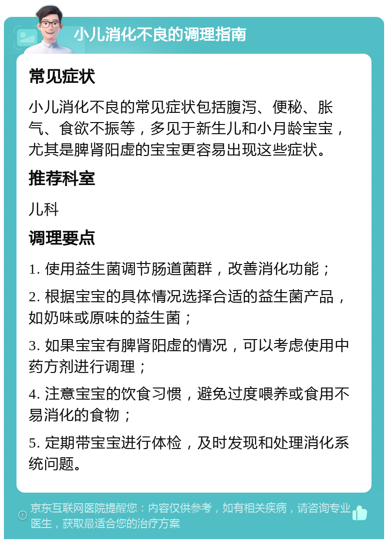 小儿消化不良的调理指南 常见症状 小儿消化不良的常见症状包括腹泻、便秘、胀气、食欲不振等，多见于新生儿和小月龄宝宝，尤其是脾肾阳虚的宝宝更容易出现这些症状。 推荐科室 儿科 调理要点 1. 使用益生菌调节肠道菌群，改善消化功能； 2. 根据宝宝的具体情况选择合适的益生菌产品，如奶味或原味的益生菌； 3. 如果宝宝有脾肾阳虚的情况，可以考虑使用中药方剂进行调理； 4. 注意宝宝的饮食习惯，避免过度喂养或食用不易消化的食物； 5. 定期带宝宝进行体检，及时发现和处理消化系统问题。